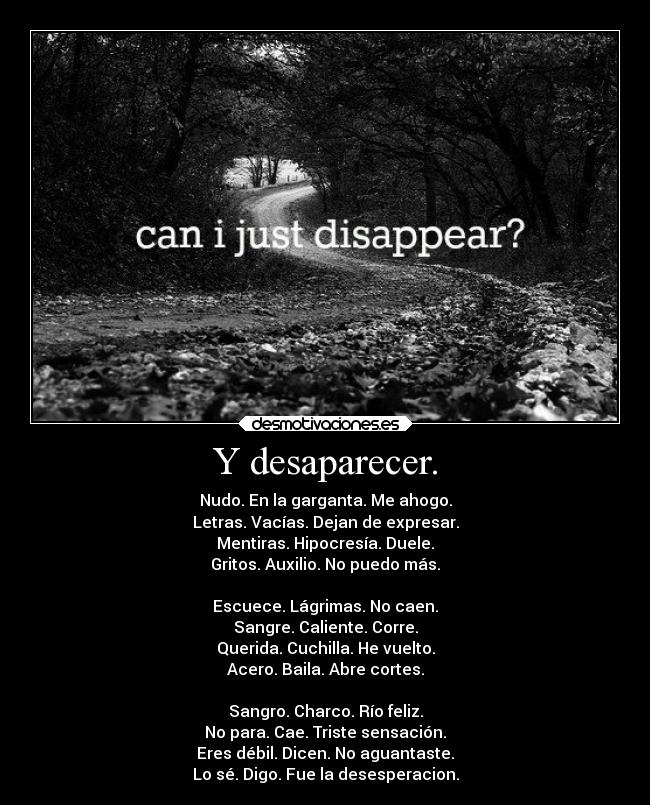 Y desaparecer. - Nudo. En la garganta. Me ahogo.
Letras. Vacías. Dejan de expresar.
Mentiras. Hipocresía. Duele.
Gritos. Auxilio. No puedo más.
Escuece. Lágrimas. No caen.
Sangre. Caliente. Corre.
Querida. Cuchilla. He vuelto.
Acero. Baila. Abre cortes.
Sangro. Charco. Río feliz.
No para. Cae. Triste sensación.
Eres débil. Dicen. No aguantaste.
Lo sé. Digo. Fue la desesperacion.