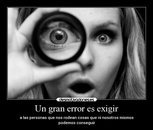 Un gran error es exigir - a las personas que nos rodean cosas que ni nosotros mismos
podemos conseguir