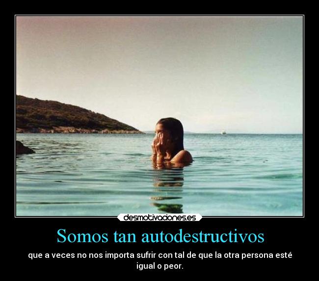 Somos tan autodestructivos - que a veces no nos importa sufrir con tal de que la otra persona esté
igual o peor.