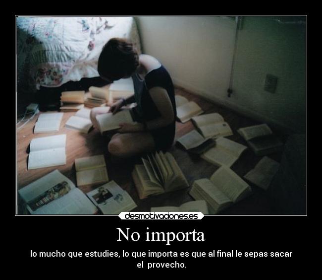 No importa - lo mucho que estudies, lo que importa es que al final le sepas sacar
el provecho.