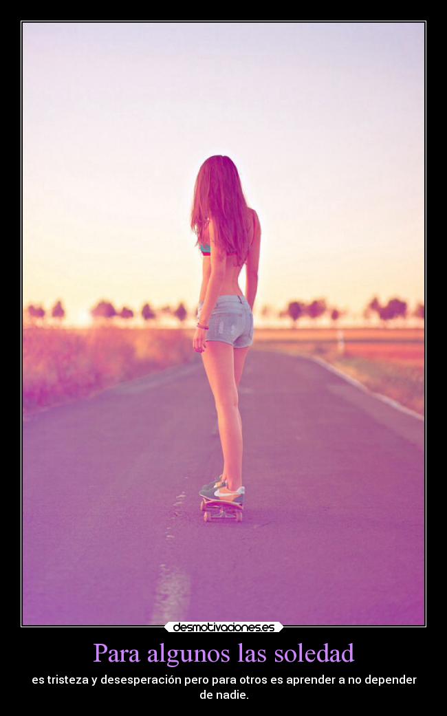 Para algunos las soledad - es tristeza y desesperación pero para otros es aprender a no depender
de nadie.
