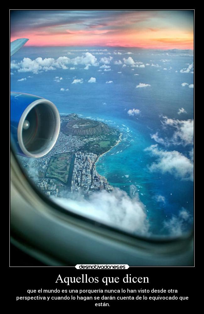 Aquellos que dicen - que el mundo es una porquería nunca lo han visto desde otra
perspectiva y cuando lo hagan se darán cuenta de lo equivocado que
están.