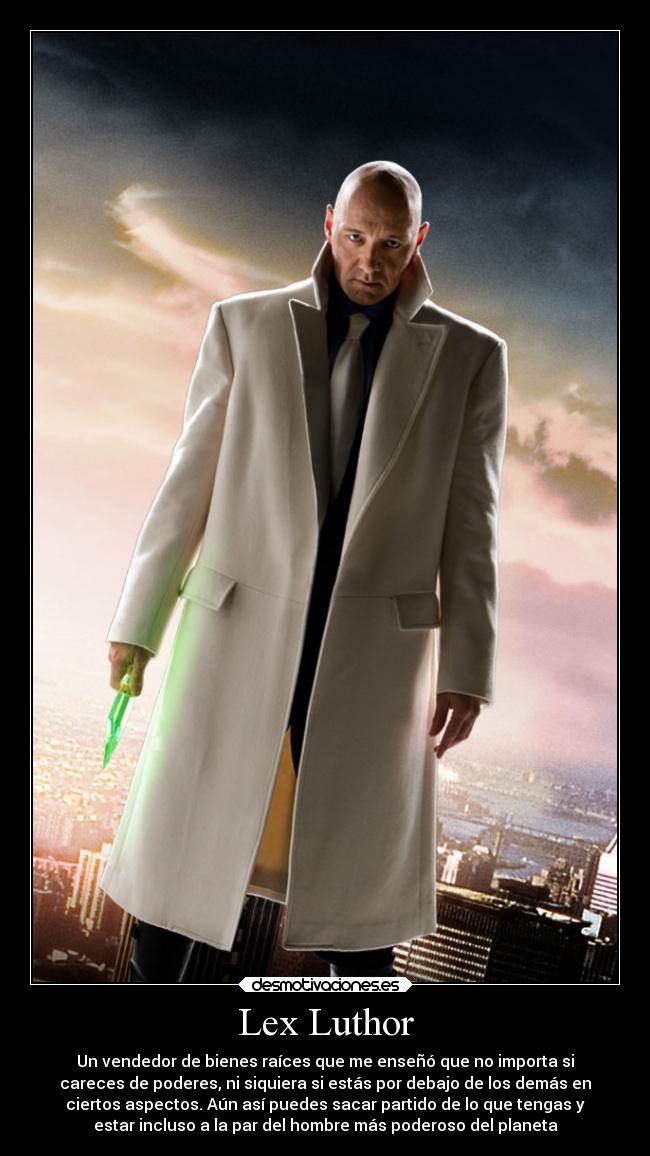 Lex Luthor - Un vendedor de bienes raíces que me enseñó que no importa si
careces de poderes, ni siquiera si estás por debajo de los demás en
ciertos aspectos. Aún así puedes sacar partido de lo que tengas y
estar incluso a la par del hombre más poderoso del planeta