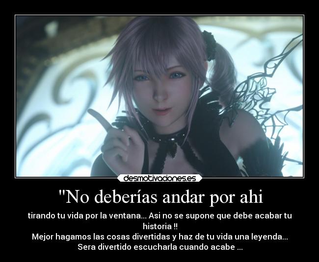 No deberías andar por ahi - tirando tu vida por la ventana... Asi no se supone que debe acabar tu
historia !!
Mejor hagamos las cosas divertidas y haz de tu vida una leyenda...
Sera divertido escucharla cuando acabe ...