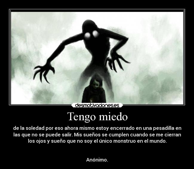 Tengo miedo - de la soledad por eso ahora mismo estoy encerrado en una pesadilla en
las que no se puede salir. Mis sueños se cumplen cuando se me cierran
los ojos y sueño que no soy el único monstruo en el mundo.


Anónimo.