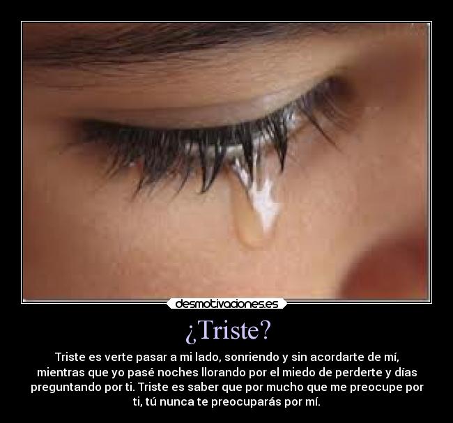 ¿Triste? - Triste es verte pasar a mi lado, sonriendo y sin acordarte de mí,
mientras que yo pasé noches llorando por el miedo de perderte y días
preguntando por ti. Triste es saber que por mucho que me preocupe por
ti, tú nunca te preocuparás por mí.