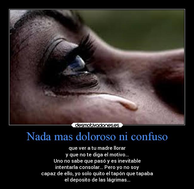 Nada mas doloroso ni confuso - que ver a tu madre llorar
y que no te diga el motivo...
Uno no sabe que pasó y es inevitable
intentarla consolar... Pero yo no soy
capaz de ello, yo solo quito el tapón que tapaba
el deposito de las lágrimas...