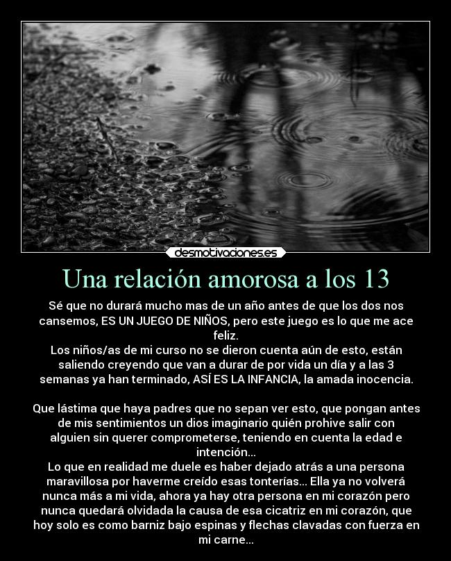 Una relación amorosa a los 13 - Sé que no durará mucho mas de un año antes de que los dos nos
cansemos, ES UN JUEGO DE NIÑOS, pero este juego es lo que me ace
feliz.
Los niños/as de mi curso no se dieron cuenta aún de esto, están
saliendo creyendo que van a durar de por vida un día y a las 3
semanas ya han terminado, ASÍ ES LA INFANCIA, la amada inocencia.
Que lástima que haya padres que no sepan ver esto, que pongan antes
de mis sentimientos un dios imaginario quién prohive salir con
alguien sin querer comprometerse, teniendo en cuenta la edad e
intención...
Lo que en realidad me duele es haber dejado atrás a una persona
maravillosa por haverme creído esas tonterías... Ella ya no volverá
nunca más a mi vida, ahora ya hay otra persona en mi corazón pero
nunca quedará olvidada la causa de esa cicatriz en mi corazón, que
hoy solo es como barniz bajo espinas y flechas clavadas con fuerza en
mi carne...