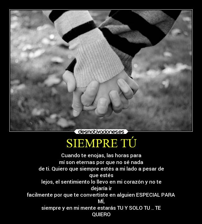 SIEMPRE TÚ - Cuando te enojas, las horas para
mí son eternas por que no sé nada
de ti. Quiero que siempre estés a mi lado a pesar de
que estés
lejos, el sentimiento lo llevo en mi corazón y no te
dejaría ir
facilmente por que te convertiste en alguien ESPECIAL PARA
MÍ,
siempre y en mi mente estarás TU Y SOLO TU .. TE
QUIERO♥