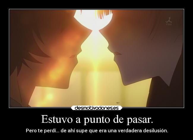 Estuvo a punto de pasar. - Pero te perdí... de ahí supe que era una verdadera desilusión.