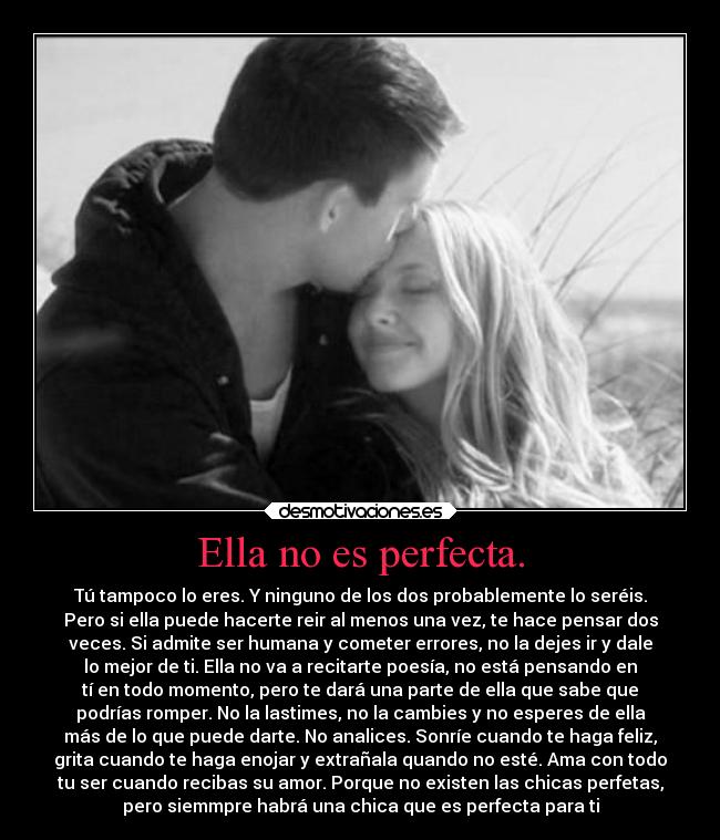 Ella no es perfecta. - Tú tampoco lo eres. Y ninguno de los dos probablemente lo seréis.
Pero si ella puede hacerte reir al menos una vez, te hace pensar dos
veces. Si admite ser humana y cometer errores, no la dejes ir y dale
lo mejor de ti. Ella no va a recitarte poesía, no está pensando en
tí en todo momento, pero te dará una parte de ella que sabe que
podrías romper. No la lastimes, no la cambies y no esperes de ella
más de lo que puede darte. No analices. Sonríe cuando te haga feliz,
grita cuando te haga enojar y extrañala quando no esté. Ama con todo
tu ser cuando recibas su amor. Porque no existen las chicas perfetas,
pero siemmpre habrá una chica que es perfecta para ti