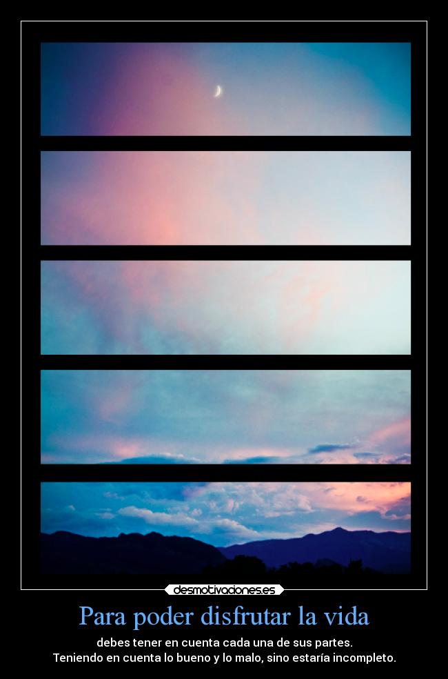 Para poder disfrutar la vida - debes tener en cuenta cada una de sus partes.
Teniendo en cuenta lo bueno y lo malo, sino estaría incompleto.