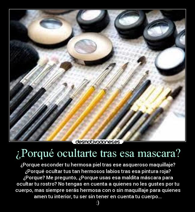 ¿Porqué ocultarte tras esa mascara? - ¿Porque esconder tu hermosa piel tras ese asqueroso maquillaje?
¿Porqué ocultar tus tan hermosos labios tras esa pintura roja?
¿Porque? Me pregunto, ¿Porque usas esa maldita máscara para
ocultar tu rostro? No tengas en cuenta a quienes no les gustes por tu
cuerpo, mas siempre serás hermosa con o sin maquillaje para quienes
amen tu interior, tu ser sin tener en cuenta tu cuerpo...
:)