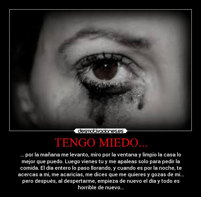 TENGO MIEDO... - ... por la mañana me levanto, miro por la ventana y limpio la casa lo
mejor que puedo. Luego vienes tu y me apaleas solo para pedir la
comida. El día entero lo paso llorando, y cuando es por la noche, te
acercas a mi, me acaricias, me dices que me quieres y gozas de mi...
pero después, al despertarme, empieza de nuevo el día y todo es
horrible de nuevo...