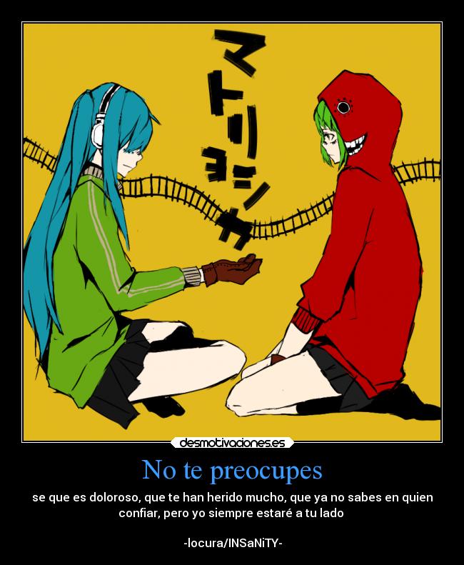 No te preocupes - se que es doloroso, que te han herido mucho, que ya no sabes en quien
confiar, pero yo siempre estaré a tu lado
-locura/INSaNiTY-
