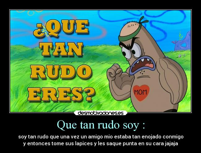 Que tan rudo soy : - soy tan rudo que una vez un amigo mio estaba tan enojado conmigo
y entonces tome sus lapices y les saque punta en su cara jajaja