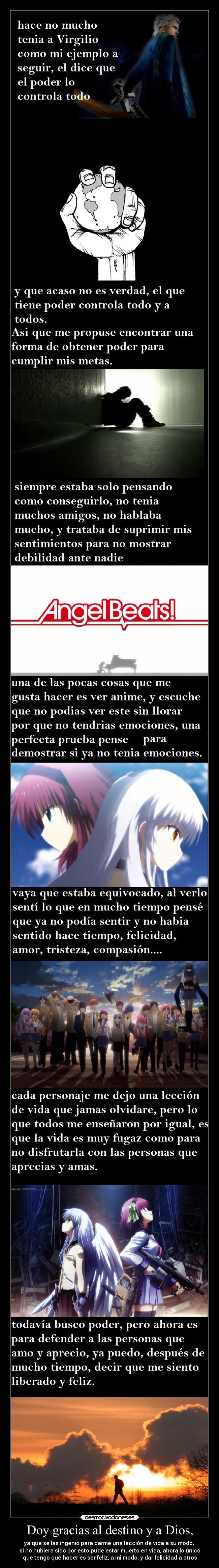 Doy gracias al destino y a Dios, - ya que se las ingenio para darme una lección de vida a su modo, 
si no hubiera sido por esto pude estar muerto en vida, ahora lo único
que tengo que hacer es ser feliz, a mi modo, y dar felicidad a otros