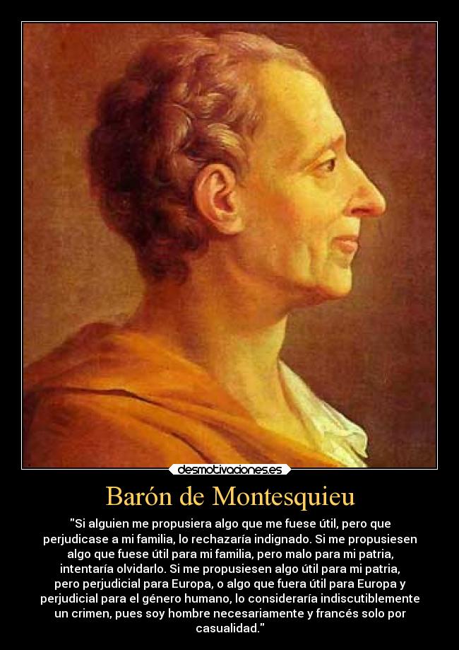 Barón de Montesquieu - Si alguien me propusiera algo que me fuese útil, pero que
perjudicase a mi familia, lo rechazaría indignado. Si me propusiesen
algo que fuese útil para mi familia, pero malo para mi patria,
intentaría olvidarlo. Si me propusiesen algo útil para mi patria,
pero perjudicial para Europa, o algo que fuera útil para Europa y
perjudicial para el género humano, lo consideraría indiscutiblemente
un crimen, pues soy hombre necesariamente y francés solo por
casualidad.