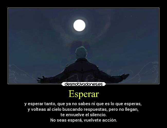 Esperar - y esperar tanto, que ya no sabes ni que es lo que esperas, 
y volteas al cielo buscando respuestas, pero no llegan, 
te envuelve el silencio.
No seas esperá, vuelvete acción.