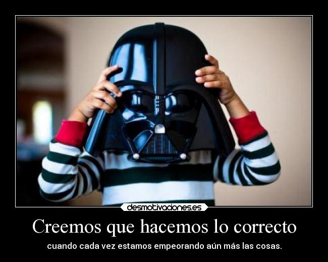 Creemos que hacemos lo correcto - cuando cada vez estamos empeorando aún más las cosas.