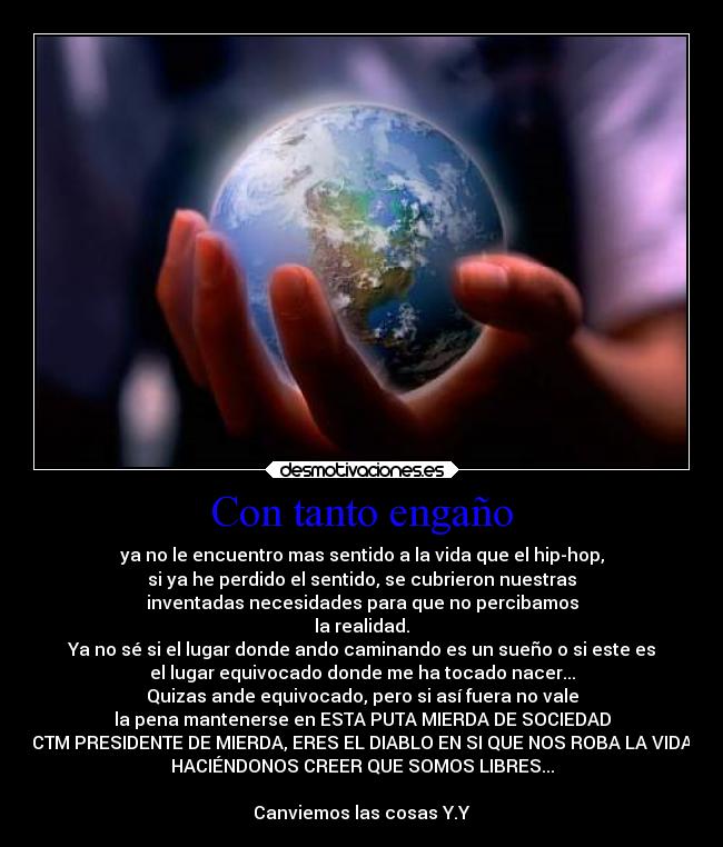 Con tanto engaño - ya no le encuentro mas sentido a la vida que el hip-hop,
si ya he perdido el sentido, se cubrieron nuestras
inventadas necesidades para que no percibamos
la realidad.
Ya no sé si el lugar donde ando caminando es un sueño o si este es
el lugar equivocado donde me ha tocado nacer...
Quizas ande equivocado, pero si así fuera no vale
la pena mantenerse en ESTA PUTA MIERDA DE SOCIEDAD
CTM PRESIDENTE DE MIERDA, ERES EL DIABLO EN SI QUE NOS ROBA LA VIDA
HACIÉNDONOS CREER QUE SOMOS LIBRES...
Canviemos las cosas Y.Y