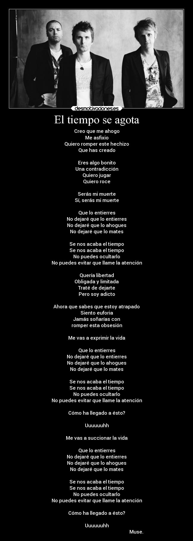 El tiempo se agota - Creo que me ahogo
Me asfixio
Quiero romper este hechizo
Que has creado
 
Eres algo bonito
Una contradicción
Quiero jugar
Quiero roce
 
Serás mi muerte
Sí, serás mi muerte
 
Que lo entierres
No dejaré que lo entierres
No dejaré que lo ahogues
No dejaré que lo mates
 
Se nos acaba el tiempo
Se nos acaba el tiempo
No puedes ocultarlo
No puedes evitar que llame la atención
 
Quería libertad
Obligada y limitada
Traté de dejarte
Pero soy adicto
 
Ahora que sabes que estoy atrapado
Siento euforia
Jamás soñarías con
romper esta obsesión
 
Me vas a exprimir la vida
 
Que lo entierres
No dejaré que lo entierres
No dejaré que lo ahogues
No dejaré que lo mates
 
Se nos acaba el tiempo
Se nos acaba el tiempo
No puedes ocultarlo
No puedes evitar que llame la atención
 
Cómo ha llegado a ésto?
 
Uuuuuuhh
 
Me vas a succionar la vida
 
Que lo entierres
No dejaré que lo entierres
No dejaré que lo ahogues
No dejaré que lo mates
 
Se nos acaba el tiempo
Se nos acaba el tiempo
No puedes ocultarlo
No puedes evitar que llame la atención
 
Cómo ha llegado a ésto?

Uuuuuuhh
                                                                   Muse.