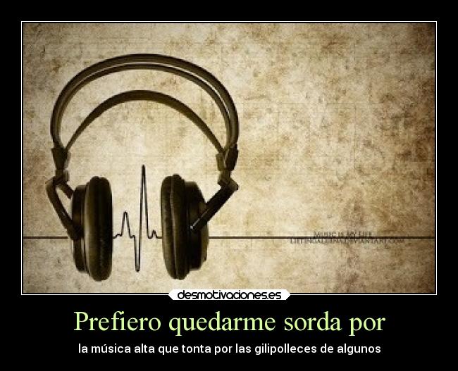 Prefiero quedarme sorda por - la música alta que tonta por las gilipolleces de algunos