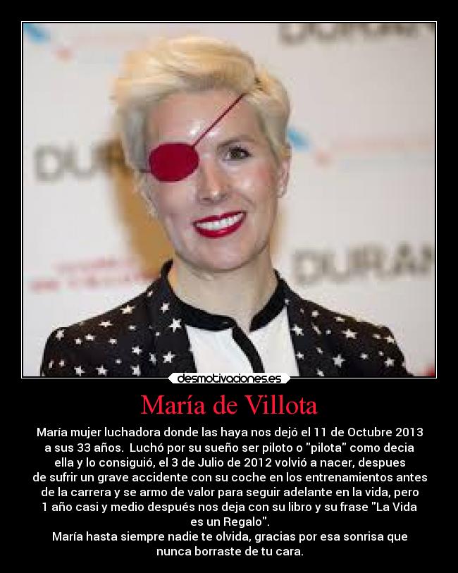 María de Villota - María mujer luchadora donde las haya nos dejó el 11 de Octubre 2013
a sus 33 años.  Luchó por su sueño ser piloto o pilota como decia
ella y lo consiguió, el 3 de Julio de 2012 volvió a nacer, despues
de sufrir un grave accidente con su coche en los entrenamientos antes
de la carrera y se armo de valor para seguir adelante en la vida, pero
1 año casi y medio después nos deja con su libro y su frase La Vida
es un Regalo.
María hasta siempre nadie te olvida, gracias por esa sonrisa que
nunca borraste de tu cara.