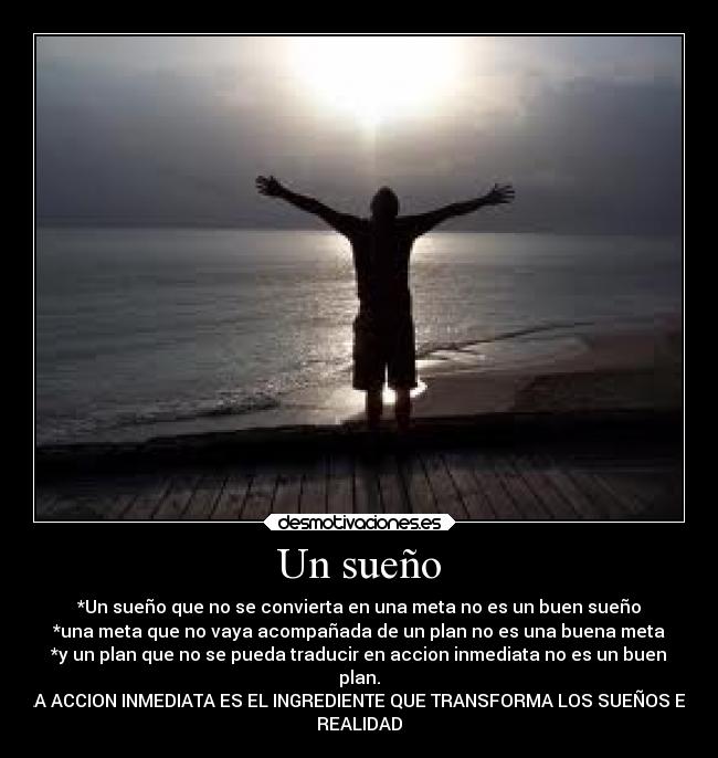 Un sueño - *Un sueño que no se convierta en una meta no es un buen sueño
*una meta que no vaya acompañada de un plan no es una buena meta
*y un plan que no se pueda traducir en accion inmediata no es un buen
plan.
LA ACCION INMEDIATA ES EL INGREDIENTE QUE TRANSFORMA LOS SUEÑOS EN
REALIDAD