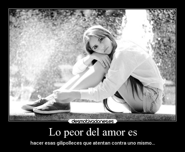 Lo peor del amor es - hacer esas gilipolleces que atentan contra uno mismo...