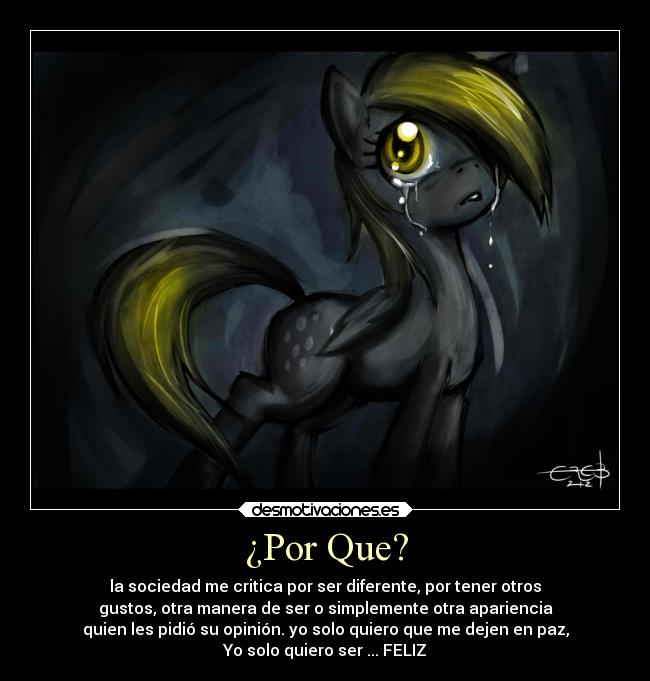 ¿Por Que? - la sociedad me critica por ser diferente, por tener otros
gustos, otra manera de ser o simplemente otra apariencia
quien les pidió su opinión. yo solo quiero que me dejen en paz,
Yo solo quiero ser ... FELIZ