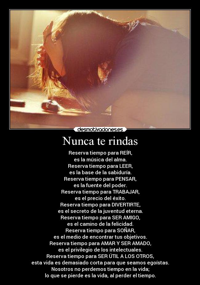 Nunca te rindas - Reserva tiempo para REÍR,
es la música del alma.
Reserva tiempo para LEER,
es la base de la sabiduría.
Reserva tiempo para PENSAR,
es la fuente del poder.
Reserva tiempo para TRABAJAR,
es el precio del éxito.
Reserva tiempo para DIVERTIRTE,
es el secreto de la juventud eterna.
Reserva tiempo para SER AMIGO,
es el camino de la felicidad.
Reserva tiempo para SOÑAR,
es el medio de encontrar tus objetivos.
Reserva tiempo para AMAR Y SER AMADO,
es el privilegio de los intelectuales.
Reserva tiempo para SER ÚTIL A LOS OTROS,
esta vida es demasiado corta para que seamos egoístas.
Nosotros no perdemos tiempo en la vida;
lo que se pierde es la vida, al perder el tiempo.