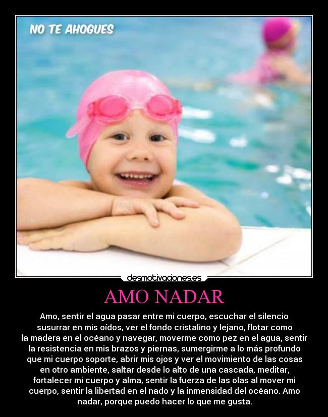 AMO NADAR - Amo, sentir el agua pasar entre mi cuerpo, escuchar el silencio
susurrar en mis oídos, ver el fondo cristalino y lejano, flotar como
la madera en el océano y navegar, moverme como pez en el agua, sentir
la resistencia en mis brazos y piernas, sumergirme a lo más profundo
que mi cuerpo soporte, abrir mis ojos y ver el movimiento de las cosas
en otro ambiente, saltar desde lo alto de una cascada, meditar,
fortalecer mi cuerpo y alma, sentir la fuerza de las olas al mover mi
cuerpo, sentir la libertad en el nado y la inmensidad del océano. Amo
nadar, porque puedo hacer lo que me gusta.