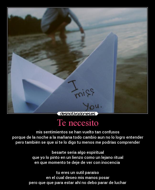 Te necesito - mis sentimientos se han vuelto tan confusos
porque de la noche a la mañana todo cambio aun no lo logro entender
pero también se que si te lo digo tu menos me podrías comprender
besarte seria algo espiritual
que yo lo pinto en un lienzo como un lejano ritual
en que momento te deje de ver con inocencia
tu eres un sutil paraíso
en el cual deseo mis manos posar
pero que que para estar ahí no debo parar de luchar