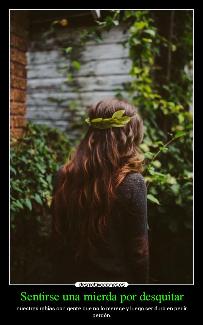 Sentirse una mierda por desquitar - nuestras rabias con gente que no lo merece y luego ser duro en pedir
perdón.