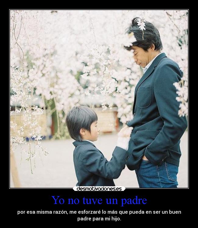 Yo no tuve un padre - por esa misma razón, me esforzaré lo más que pueda en ser un buen
padre para mi hijo.