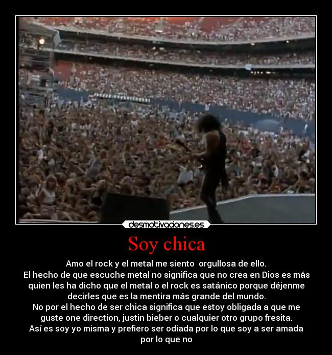 Soy chica - Amo el rock y el metal me siento  orgullosa de ello.
El hecho de que escuche metal no significa que no crea en Dios es más
quien les ha dicho que el metal o el rock es satánico porque déjenme
decirles que es la mentira más grande del mundo.
No por el hecho de ser chica significa que estoy obligada a que me
guste one direction, justin bieber o cualquier otro grupo fresita.
Así es soy yo misma y prefiero ser odiada por lo que soy a ser amada
por lo que no