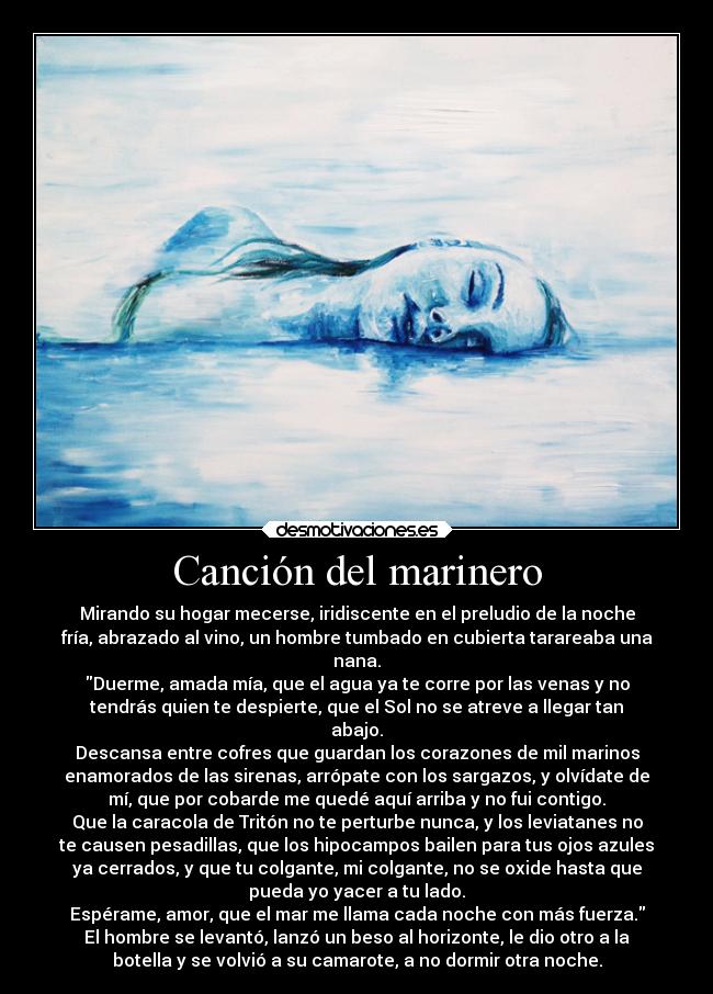 Canción del marinero - Mirando su hogar mecerse, iridiscente en el preludio de la noche
fría, abrazado al vino, un hombre tumbado en cubierta tarareaba una
nana.
Duerme, amada mía, que el agua ya te corre por las venas y no
tendrás quien te despierte, que el Sol no se atreve a llegar tan
abajo.
Descansa entre cofres que guardan los corazones de mil marinos
enamorados de las sirenas, arrópate con los sargazos, y olvídate de
mí, que por cobarde me quedé aquí arriba y no fui contigo.
Que la caracola de Tritón no te perturbe nunca, y los leviatanes no
te causen pesadillas, que los hipocampos bailen para tus ojos azules
ya cerrados, y que tu colgante, mi colgante, no se oxide hasta que
pueda yo yacer a tu lado.
Espérame, amor, que el mar me llama cada noche con más fuerza.
El hombre se levantó, lanzó un beso al horizonte, le dio otro a la
botella y se volvió a su camarote, a no dormir otra noche.
