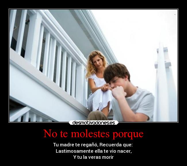 No te molestes porque - Tu madre te regañó, Recuerda que:
Lastimosamente ella te vio nacer,
Y tu la veras morir