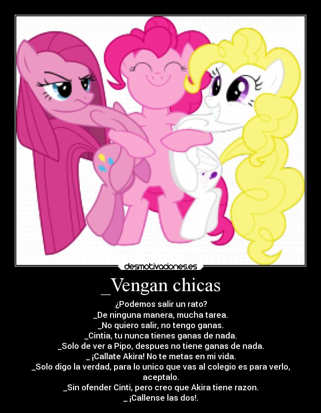 _Vengan chicas - ¿Podemos salir un rato?
_De ninguna manera, mucha tarea.
_No quiero salir, no tengo ganas.
_Cintia, tu nunca tienes ganas de nada.
_Solo de ver a Pipo, despues no tiene ganas de nada.
_ ¡Callate Akira! No te metas en mi vida.
_Solo digo la verdad, para lo unico que vas al colegio es para verlo,
aceptalo.
_Sin ofender Cinti, pero creo que Akira tiene razon.
_ ¡Callense las dos!.