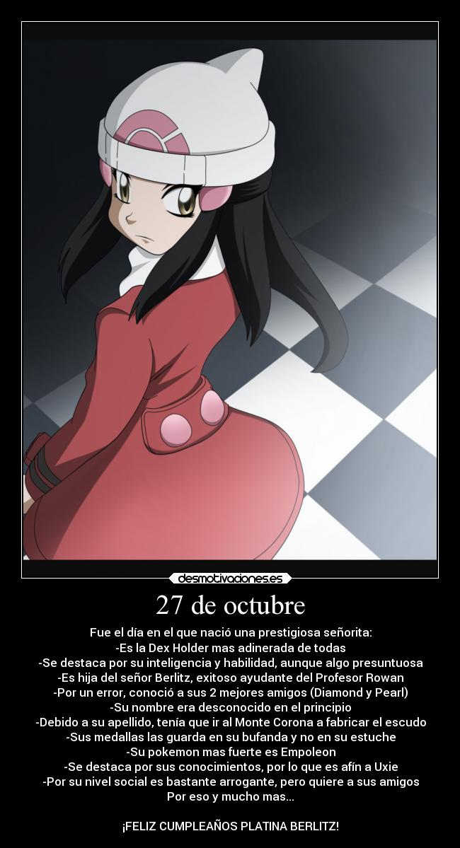27 de octubre - Fue el día en el que nació una prestigiosa señorita:
-Es la Dex Holder mas adinerada de todas
-Se destaca por su inteligencia y habilidad, aunque algo presuntuosa
-Es hija del señor Berlitz, exitoso ayudante del Profesor Rowan
-Por un error, conoció a sus 2 mejores amigos (Diamond y Pearl)
-Su nombre era desconocido en el principio
-Debido a su apellido, tenía que ir al Monte Corona a fabricar el escudo
-Sus medallas las guarda en su bufanda y no en su estuche
-Su pokemon mas fuerte es Empoleon
-Se destaca por sus conocimientos, por lo que es afín a Uxie
-Por su nivel social es bastante arrogante, pero quiere a sus amigos
Por eso y mucho mas...
¡FELIZ CUMPLEAÑOS PLATINA BERLITZ!