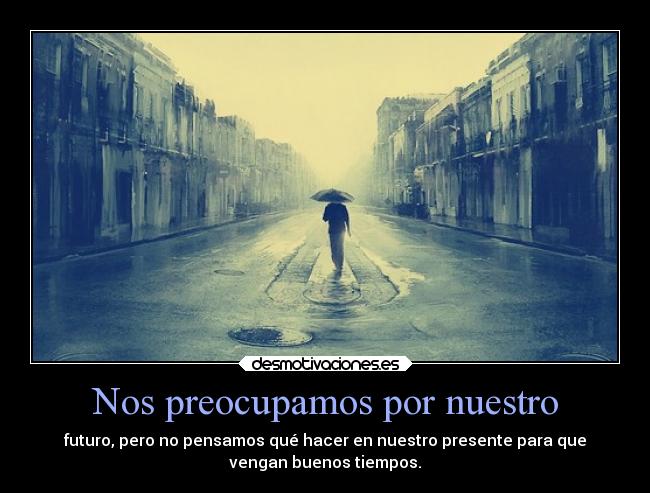 Nos preocupamos por nuestro - futuro, pero no pensamos qué hacer en nuestro presente para que
vengan buenos tiempos.