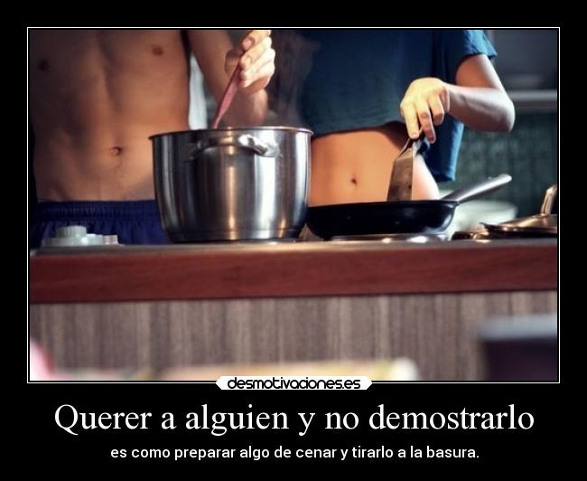 Querer a alguien y no demostrarlo - es como preparar algo de cenar y tirarlo a la basura.