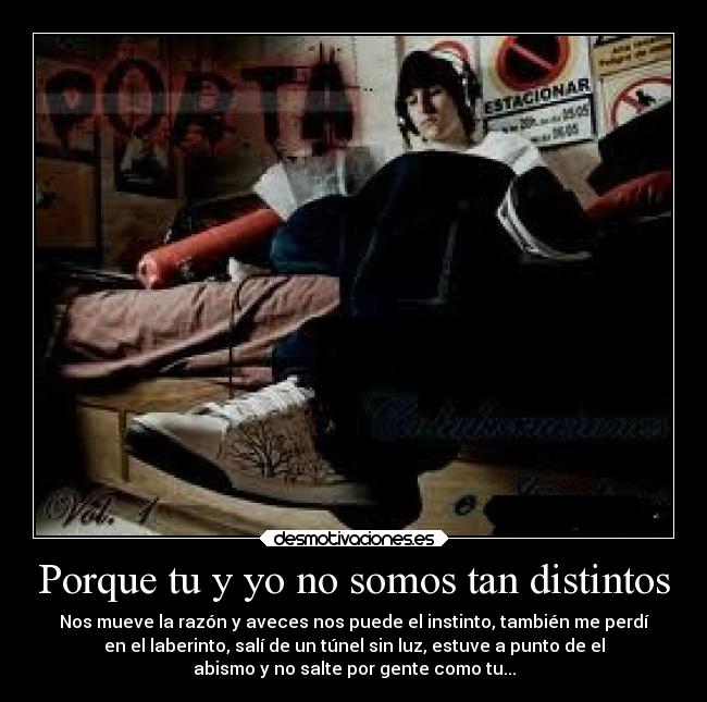 Porque tu y yo no somos tan distintos - Nos mueve la razón y aveces nos puede el instinto, también me perdí
en el laberinto, salí de un túnel sin luz, estuve a punto de el
abismo y no salte por gente como tu...