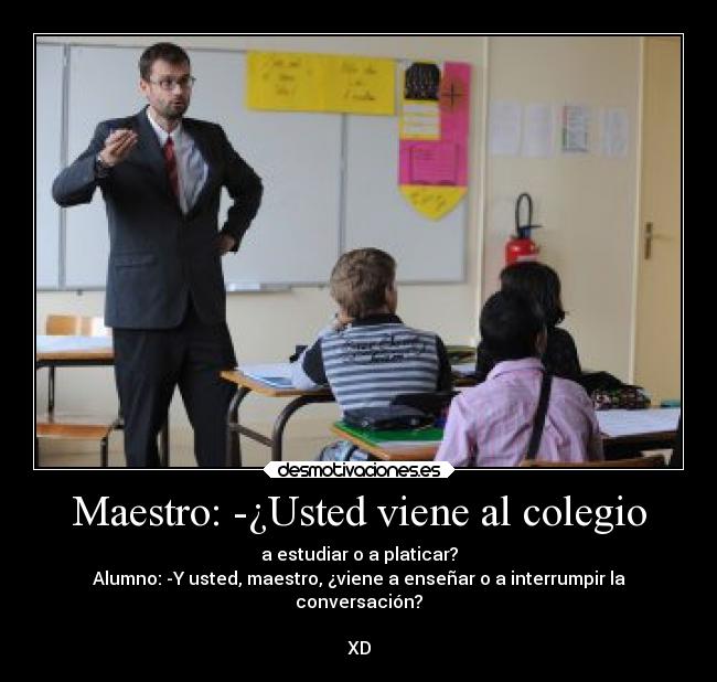 Maestro: -¿Usted viene al colegio - a estudiar o a platicar?
Alumno: -Y usted, maestro, ¿viene a enseñar o a interrumpir la
conversación?
XD
