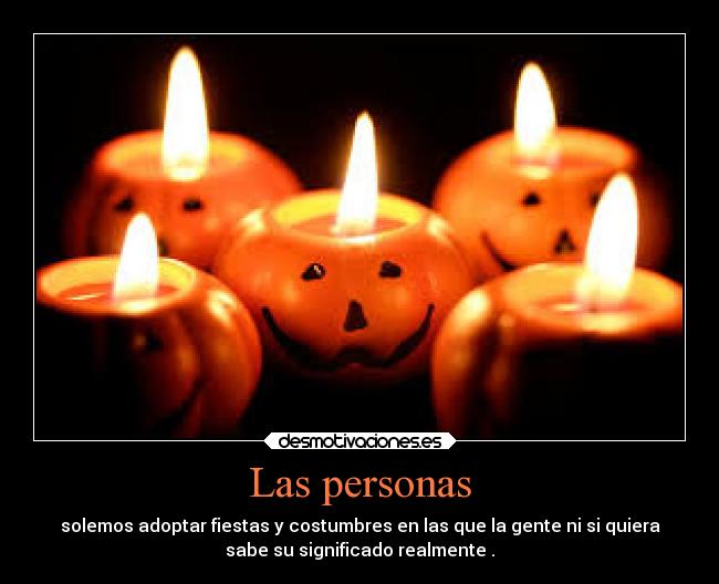 Las personas - solemos adoptar fiestas y costumbres en las que la gente ni si quiera
sabe su significado realmente .