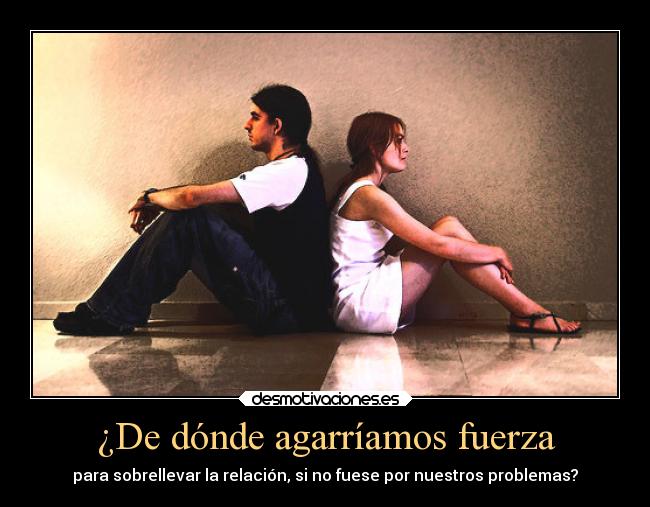 ¿De dónde agarríamos fuerza - para sobrellevar la relación, si no fuese por nuestros problemas?