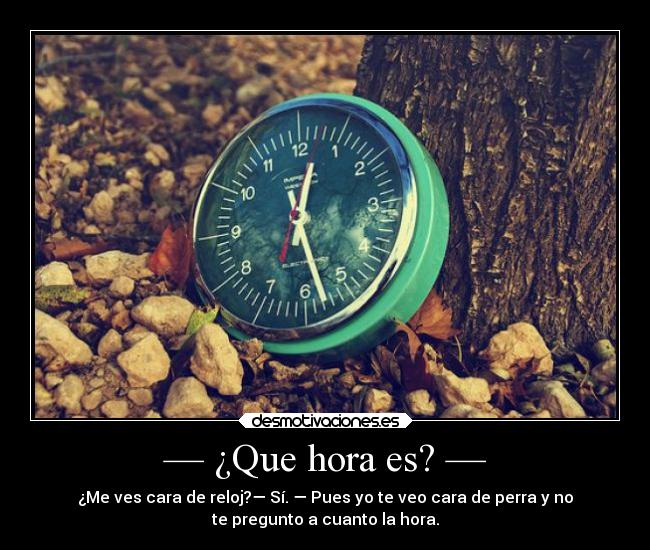 — ¿Que hora es? — - ¿Me ves cara de reloj?— Sí. — Pues yo te veo cara de perra y no
te pregunto a cuanto la hora.