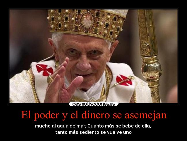 El poder y el dinero se asemejan - mucho al agua de mar; Cuanto más se bebe de ella, 
tanto más sediento se vuelve uno