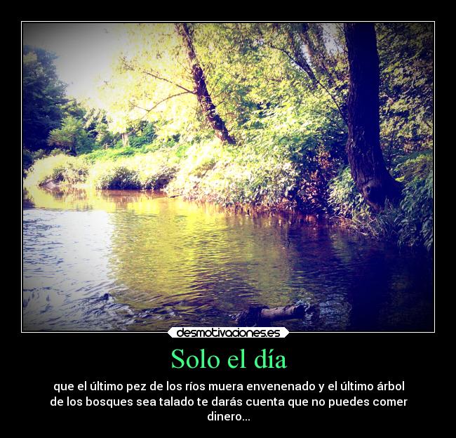 Solo el día - que el último pez de los ríos muera envenenado y el último árbol
de los bosques sea talado te darás cuenta que no puedes comer
dinero...